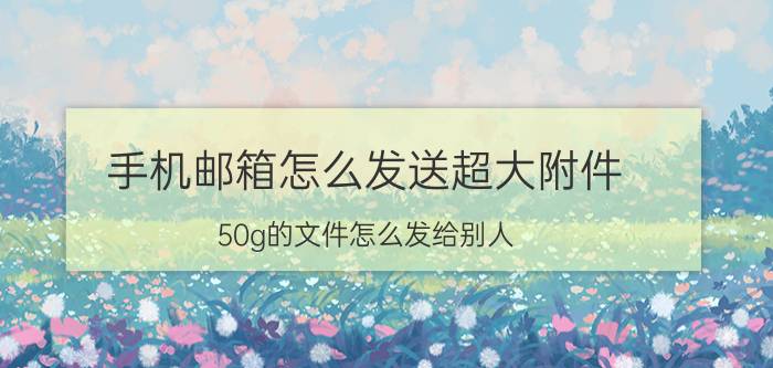 手机邮箱怎么发送超大附件 50g的文件怎么发给别人？